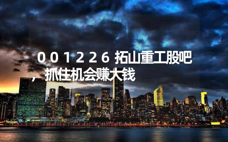 001226拓山重工股吧,抓住机会赚大钱