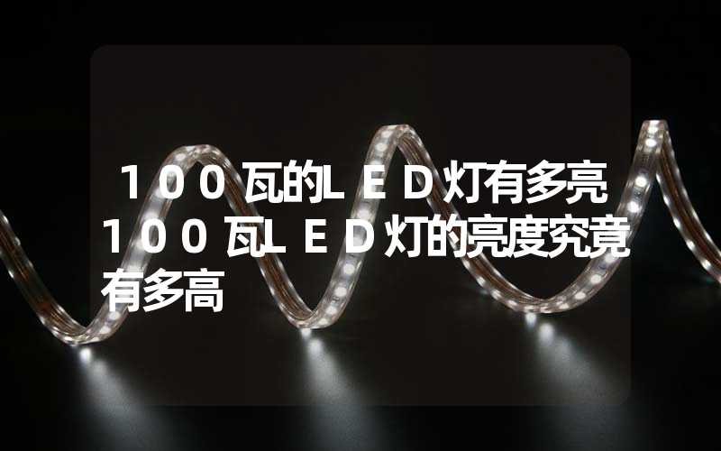 100瓦的LED灯有多亮100瓦LED灯的亮度究竟有多高