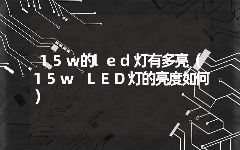 15w的led灯有多亮(15w LED灯的亮度如何)-多映光电