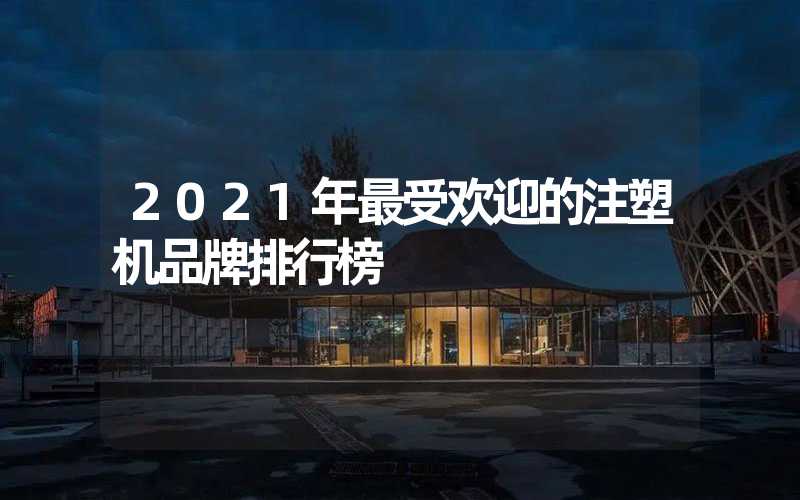 2021年最受欢迎的注塑机品牌排行榜
