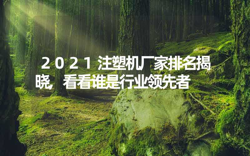 2021注塑机厂家排名揭晓,看看谁是行业领先者
