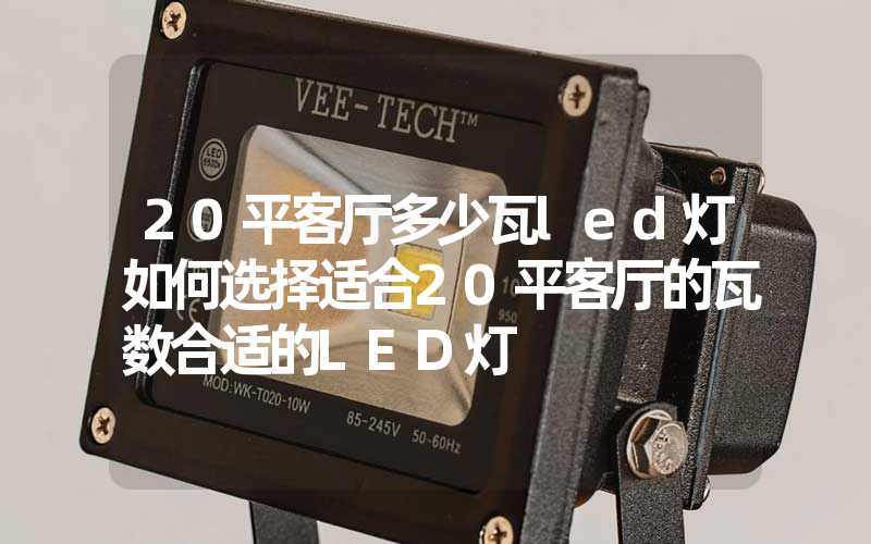 20平客厅多少瓦led灯如何选择适合20平客厅的瓦数合适的LED灯