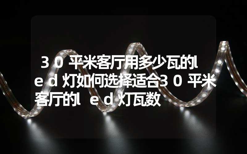 30平米客厅用多少瓦的led灯如何选择适合30平米客厅的led灯瓦数