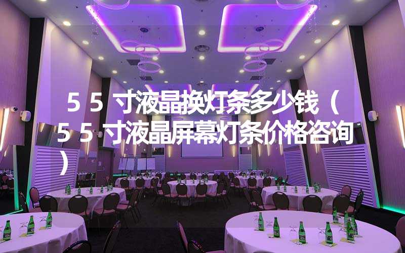 55寸液晶换灯条多少钱（55寸液晶屏幕灯条价格咨询）