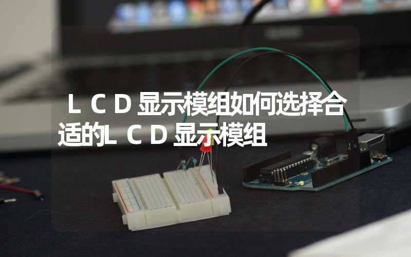 LCD显示模组如何选择合适的LCD显示模组