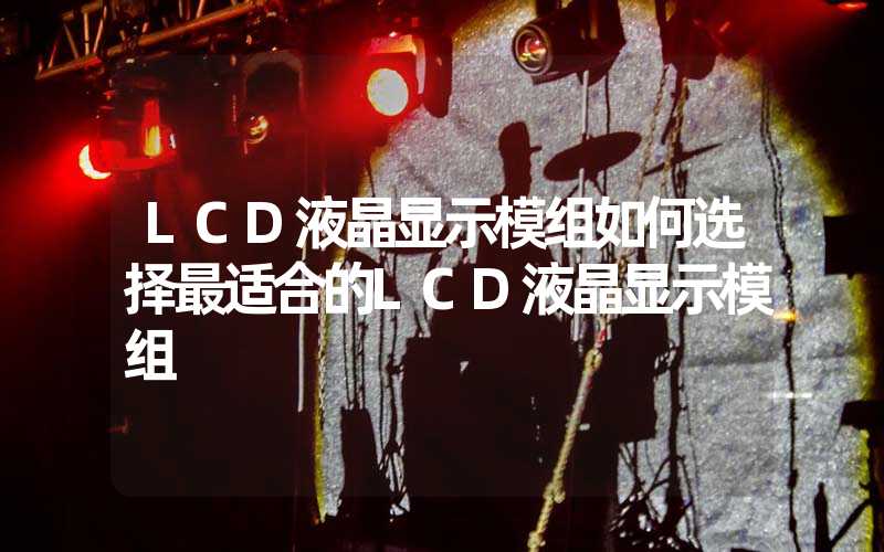 LCD液晶显示模组如何选择最适合的LCD液晶显示模组
