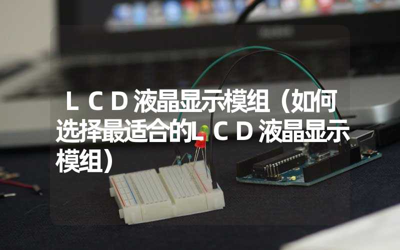 LCD液晶显示模组（如何选择最适合的LCD液晶显示模组）