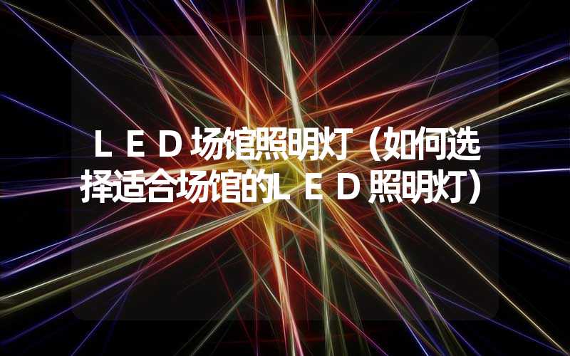 LED场馆照明灯（如何选择适合场馆的LED照明灯）