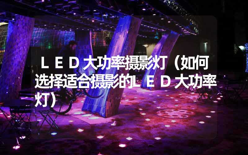 LED大功率摄影灯（如何选择适合摄影的LED大功率灯）