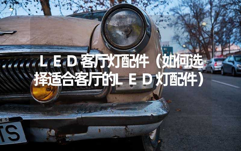 LED客厅灯配件（如何选择适合客厅的LED灯配件）
