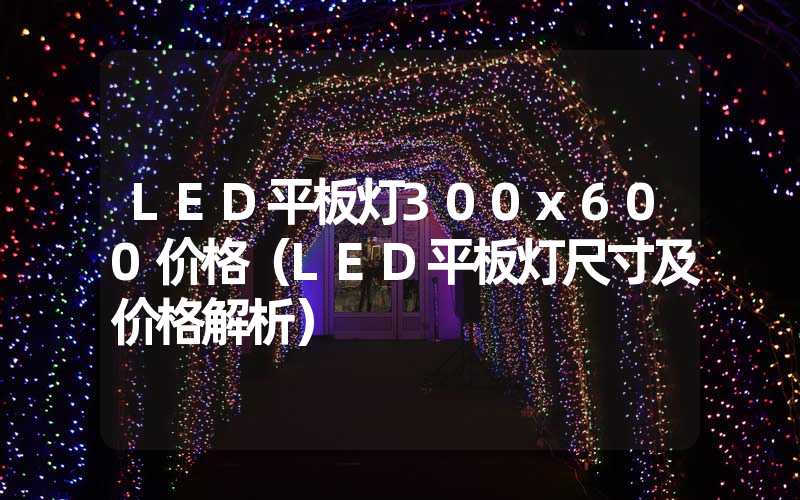 LED平板灯300x600价格（LED平板灯尺寸及价格解析）