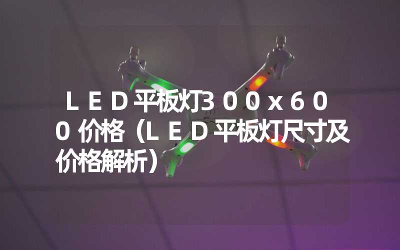 LED平板灯300x600价格（LED平板灯尺寸及价格解析）