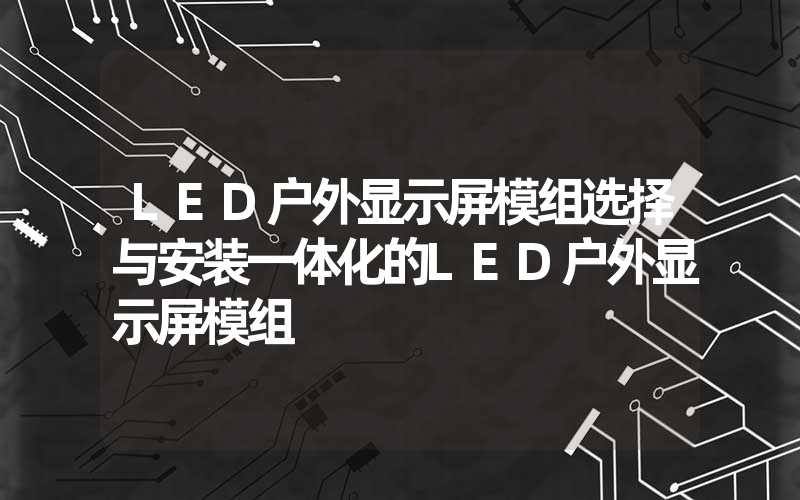 LED户外显示屏模组选择与安装一体化的LED户外显示屏模组