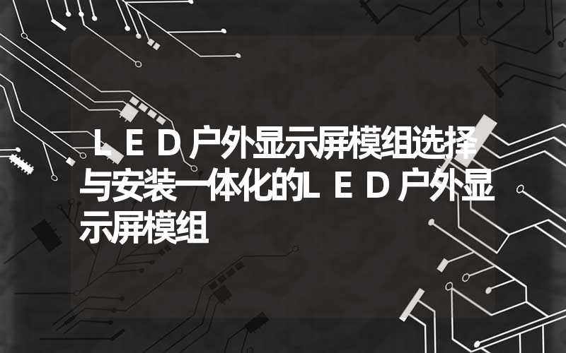 LED户外显示屏模组选择与安装一体化的LED户外显示屏模组