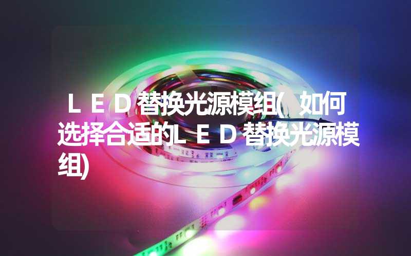 LED替换光源模组(如何选择合适的LED替换光源模组)