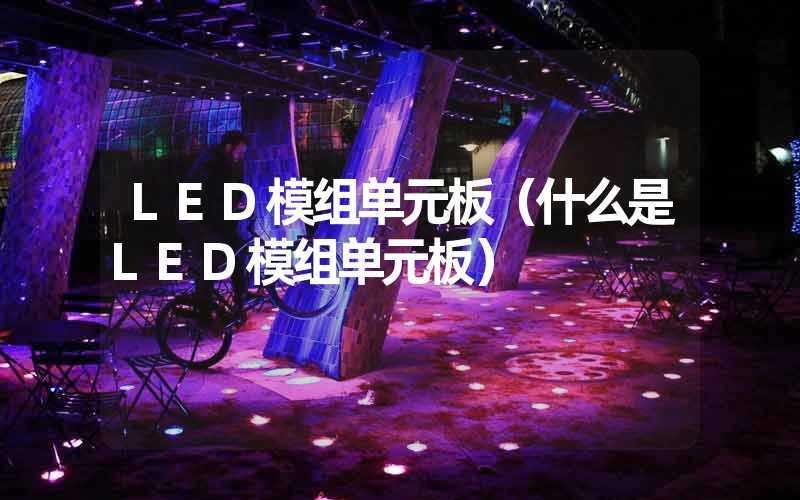 LED模组单元板（什么是LED模组单元板）