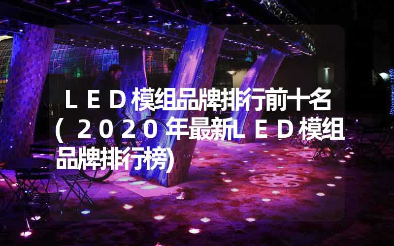 LED模组品牌排行前十名(2020年最新LED模组品牌排行榜)