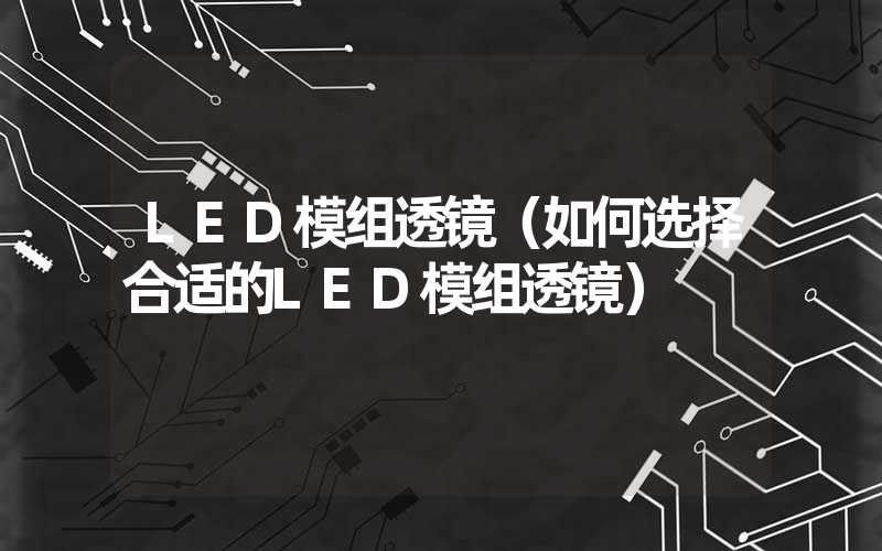 LED模组透镜（如何选择合适的LED模组透镜）