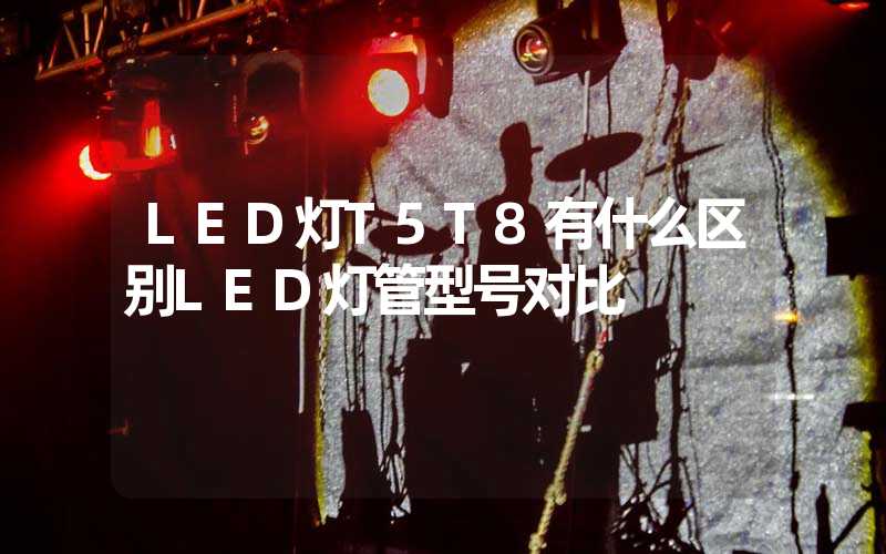 LED灯T5T8有什么区别LED灯管型号对比