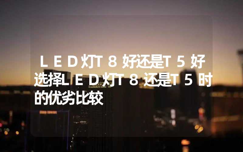 LED灯T8好还是T5好选择LED灯T8还是T5时的优劣比较