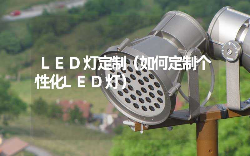 LED灯定制（如何定制个性化LED灯）