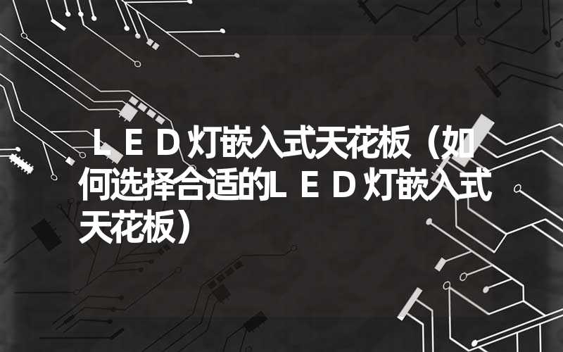 LED灯嵌入式天花板（如何选择合适的LED灯嵌入式天花板）