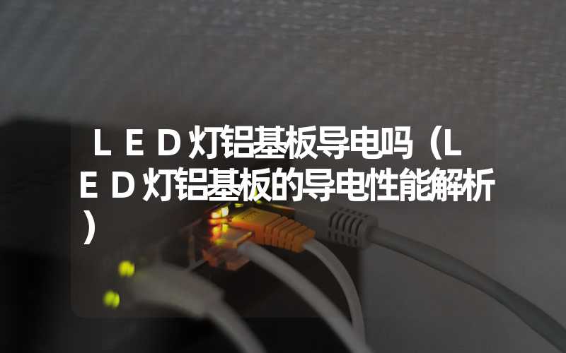 LED灯铝基板导电吗（LED灯铝基板的导电性能解析）
