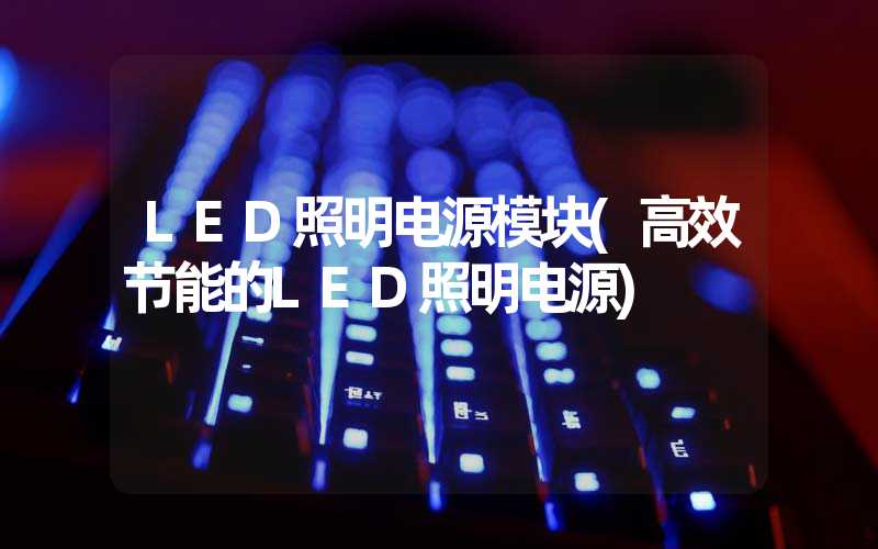LED照明电源模块(高效节能的LED照明电源)