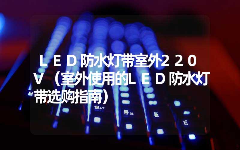 LED防水灯带室外220V（室外使用的LED防水灯带选购指南）
