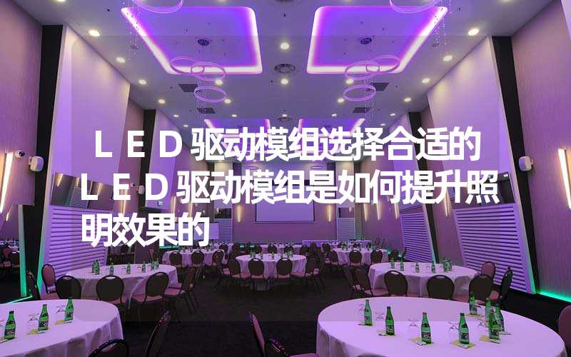 LED驱动模组选择合适的LED驱动模组是如何提升照明效果的
