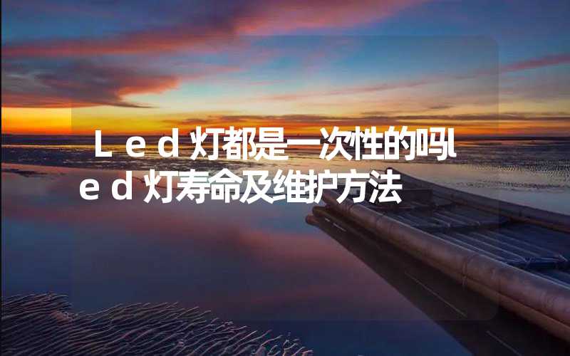 Led灯都是一次性的吗led灯寿命及维护方法