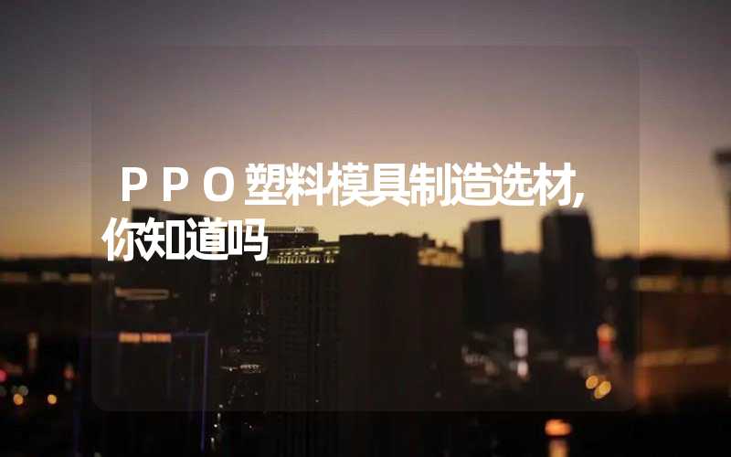 PPO塑料模具制造选材,你知道吗