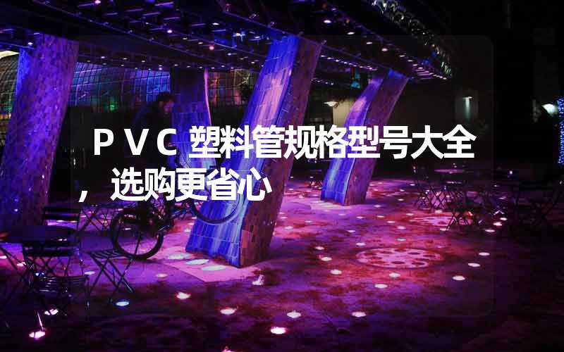 PVC塑料管规格型号大全,选购更省心