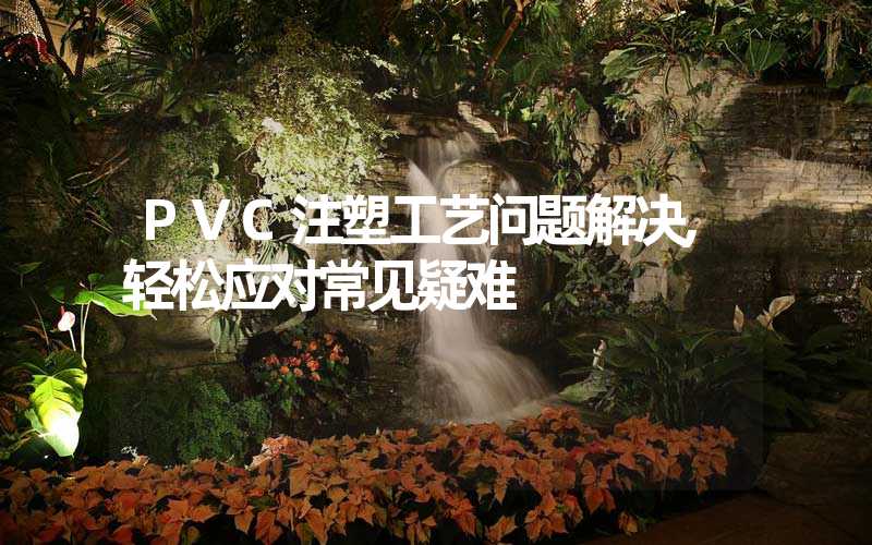 PVC注塑工艺问题解决,轻松应对常见疑难