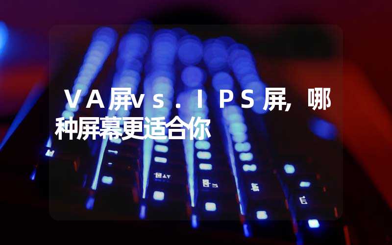 VA屏vs.IPS屏,哪种屏幕更适合你