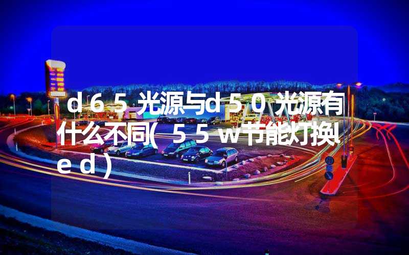 d65光源与d50光源有什么不同(55w节能灯换led)