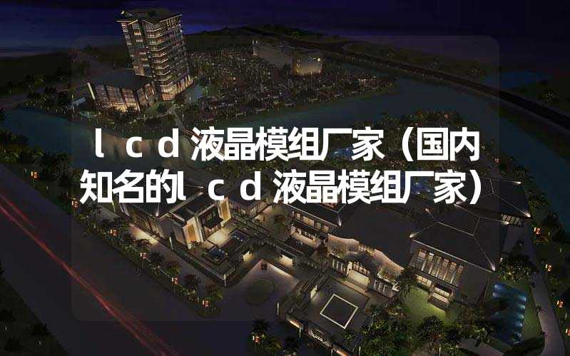 lcd液晶模组厂家（国内知名的lcd液晶模组厂家）