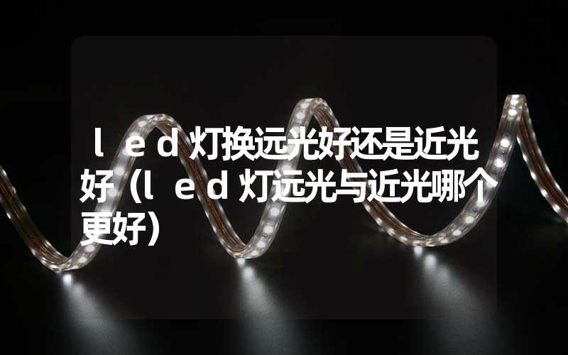 led灯换远光好还是近光好(led灯远光与近光哪个更好)-多映光电