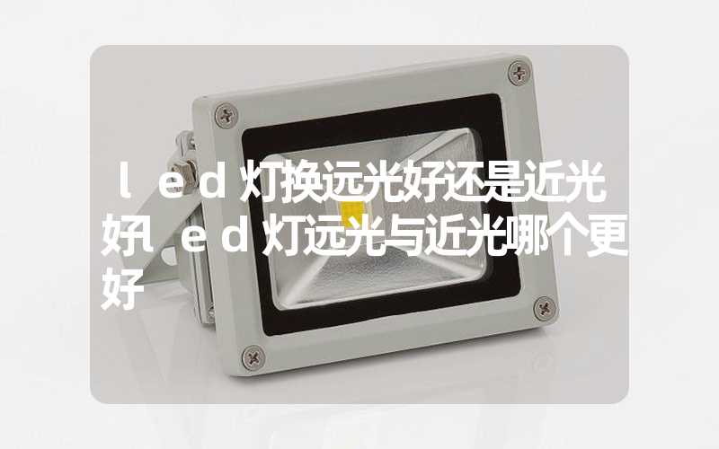 led灯换远光好还是近光好(led灯远光与近光哪个更好)-多映光电