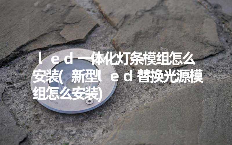 led一体化灯条模组怎么安装(新型led替换光源模组怎么安装)