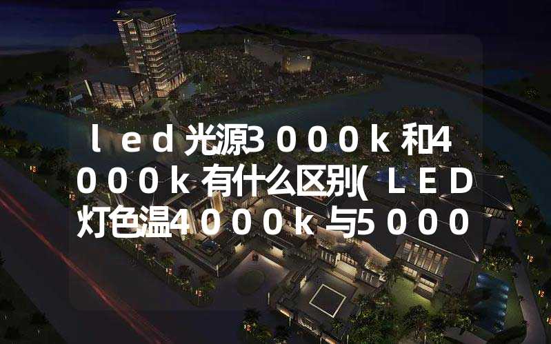 led光源3000k和4000k有什么区别(LED灯色温4000k与5000K的区别)