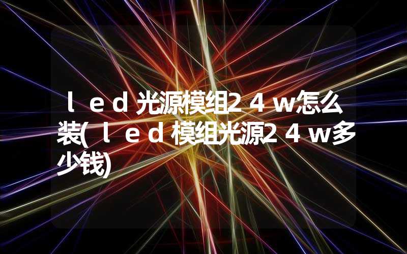 led光源模组24w怎么装(led模组光源24w多少钱)