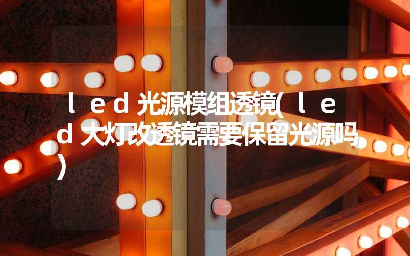 led光源模组透镜(led大灯改透镜需要保留光源吗)