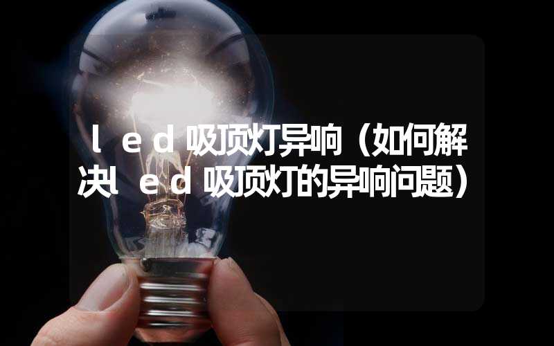 led吸顶灯异响（如何解决led吸顶灯的异响问题）