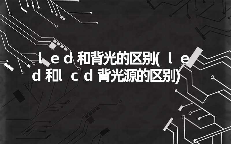 led和背光的区别(led和lcd背光源的区别)