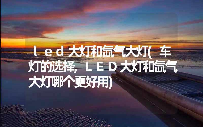 led大灯和氙气大灯(车灯的选择,LED大灯和氙气大灯哪个更好用)