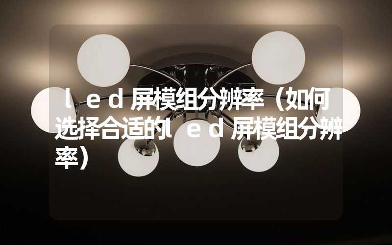 led屏模组分辨率（如何选择合适的led屏模组分辨率）