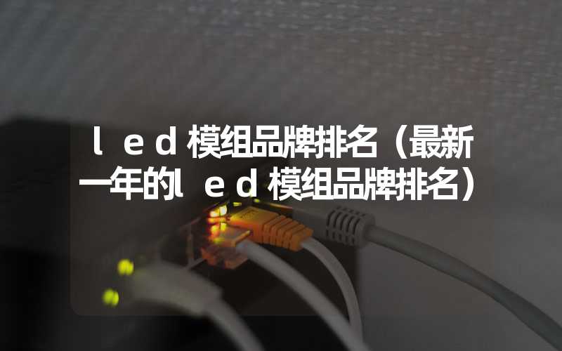 led模组品牌排名（最新一年的led模组品牌排名）