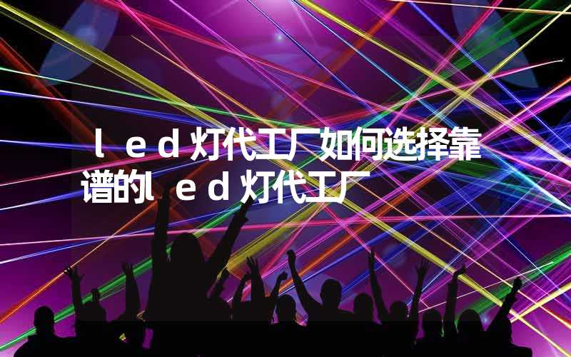 led灯代工厂如何选择靠谱的led灯代工厂