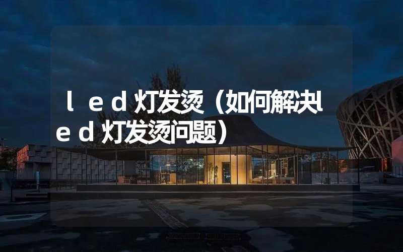 led灯发烫（如何解决led灯发烫问题）
